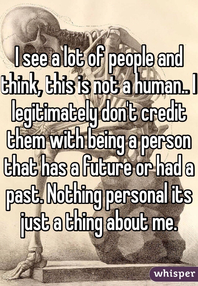 I see a lot of people and think, this is not a human.. I legitimately don't credit them with being a person that has a future or had a past. Nothing personal its just a thing about me.
