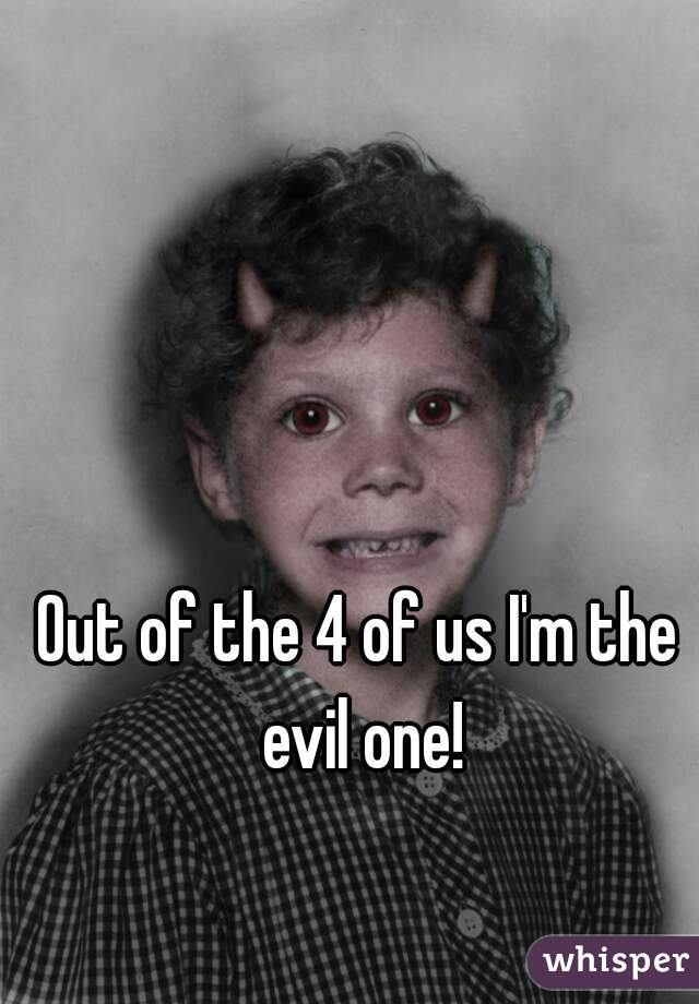 Out of the 4 of us I'm the evil one!