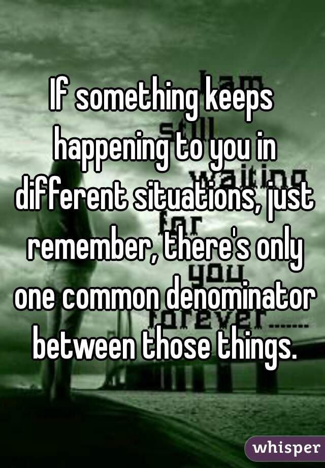 If something keeps happening to you in different situations, just remember, there's only one common denominator between those things.