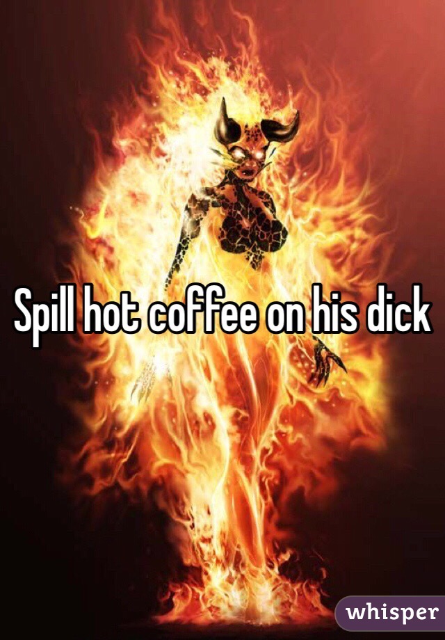 Spill hot coffee on his dick