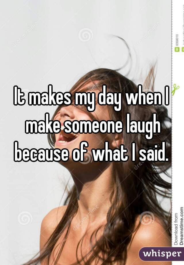 It makes my day when I make someone laugh because of what I said. 