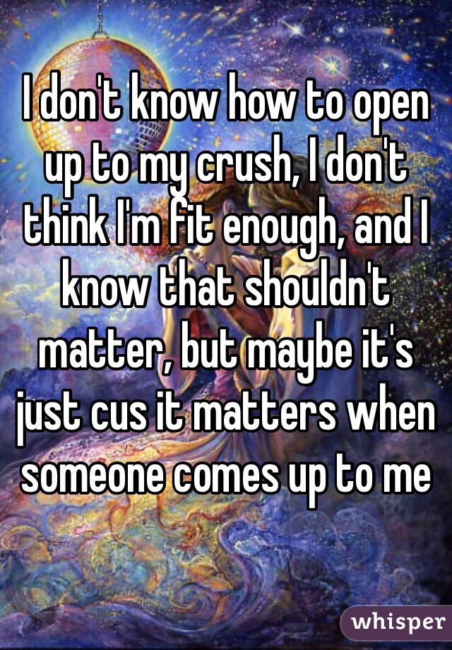 I don't know how to open up to my crush, I don't think I'm fit enough, and I know that shouldn't matter, but maybe it's just cus it matters when someone comes up to me
