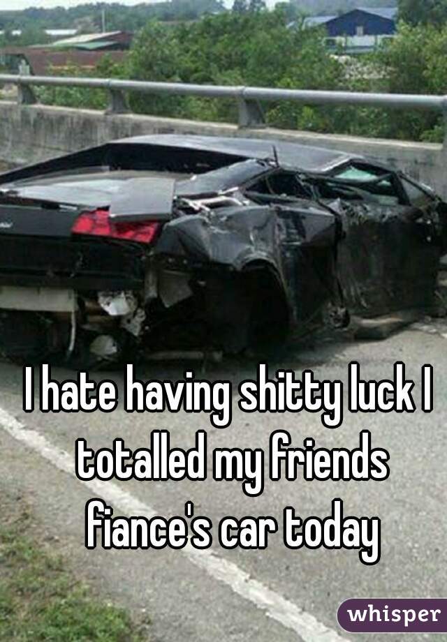 I hate having shitty luck I totalled my friends fiance's car today