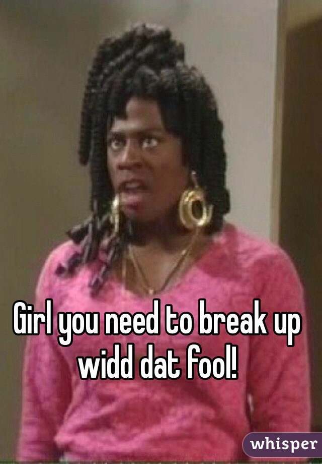 Girl you need to break up widd dat fool! 