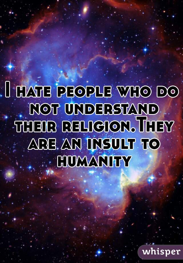 I hate people who do not understand their religion.They are an insult to humanity