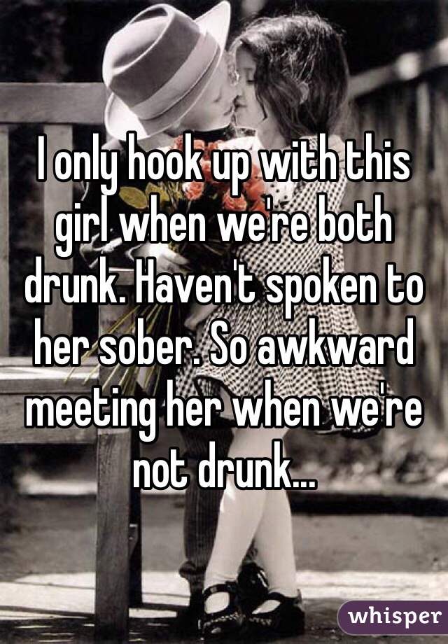 I only hook up with this girl when we're both drunk. Haven't spoken to her sober. So awkward meeting her when we're not drunk...