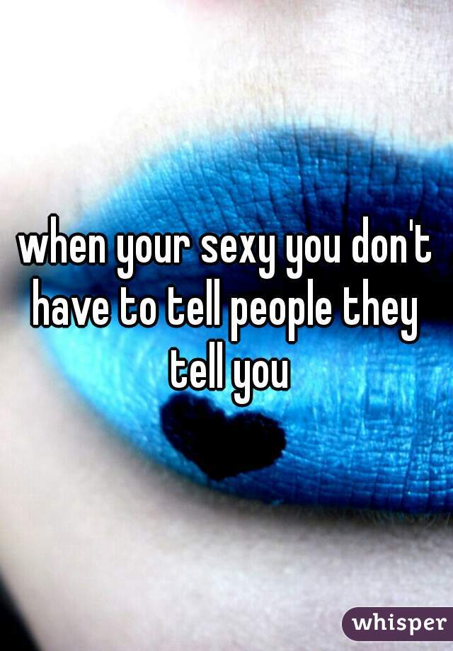 when your sexy you don't have to tell people they  tell you