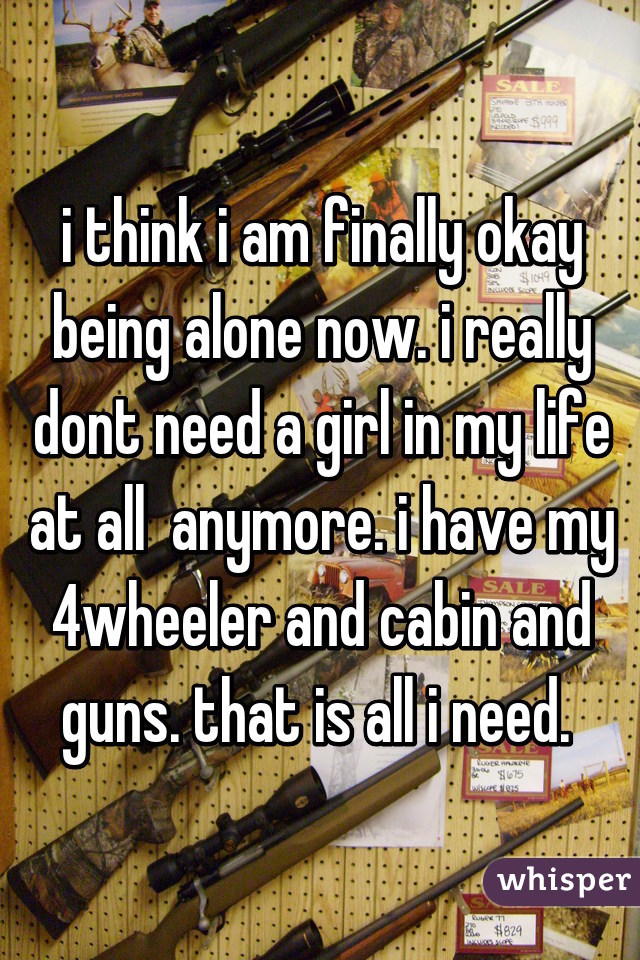 i think i am finally okay being alone now. i really dont need a girl in my life at all  anymore. i have my 4wheeler and cabin and guns. that is all i need. 