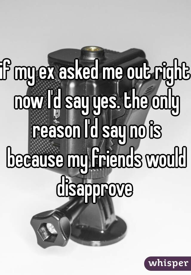 if my ex asked me out right now I'd say yes. the only reason I'd say no is because my friends would disapprove 