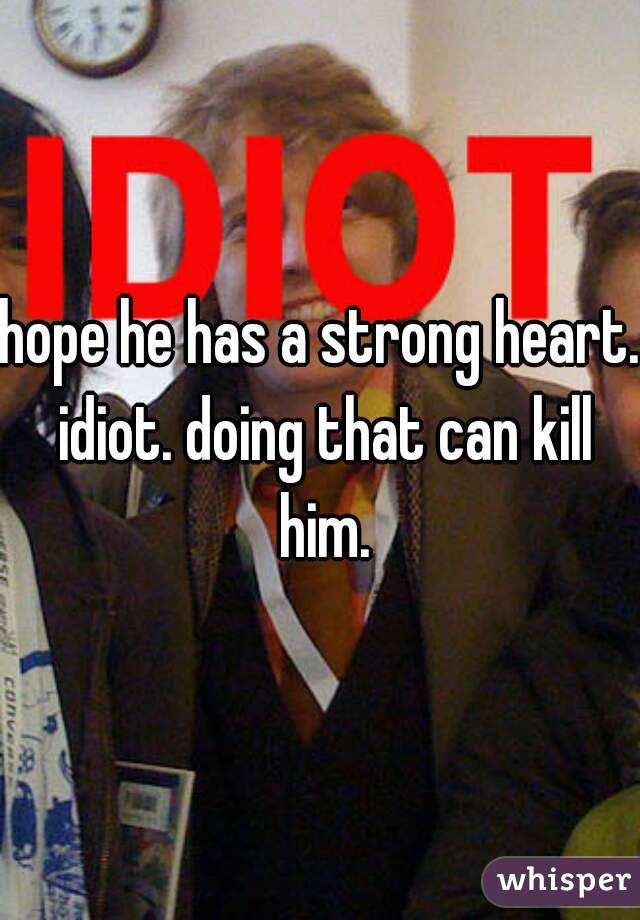 hope he has a strong heart. idiot. doing that can kill him.