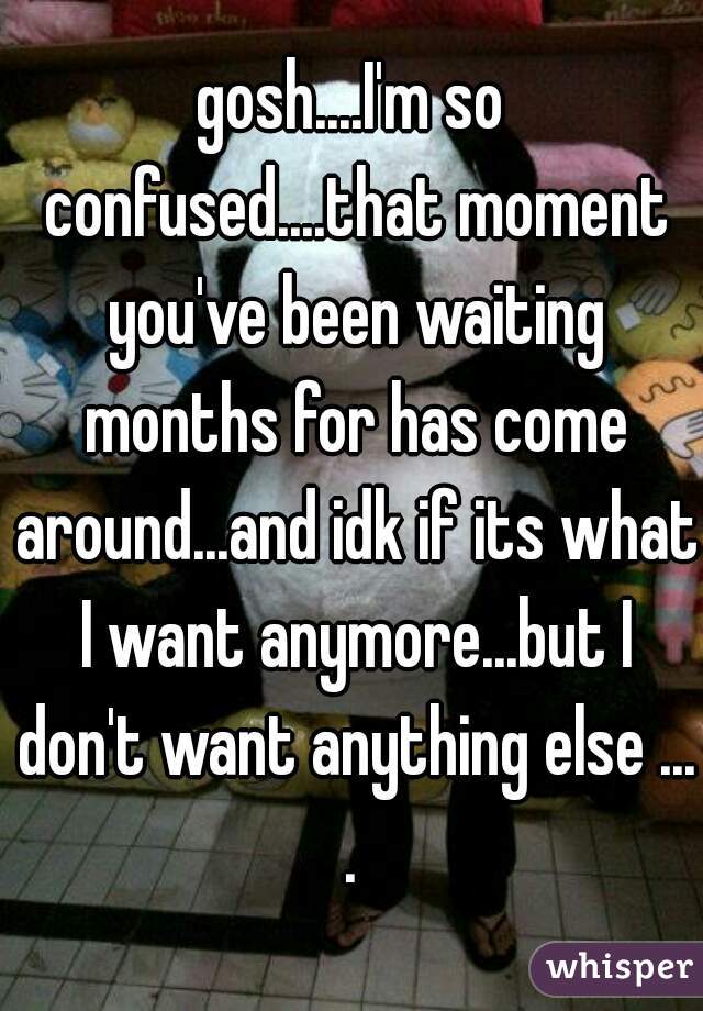 gosh....I'm so confused....that moment you've been waiting months for has come around...and idk if its what I want anymore...but I don't want anything else ....