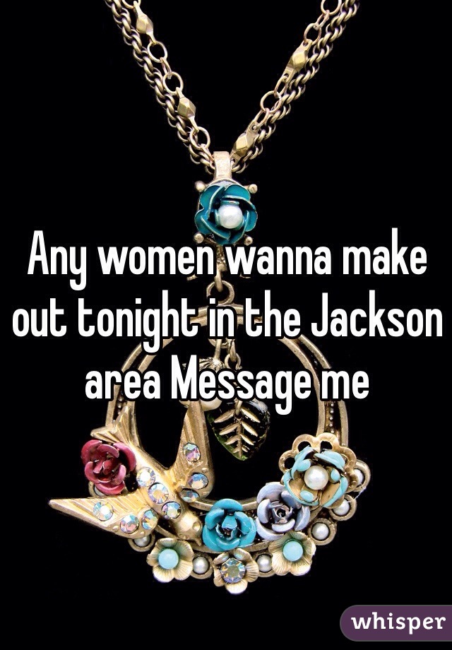 Any women wanna make out tonight in the Jackson area Message me 