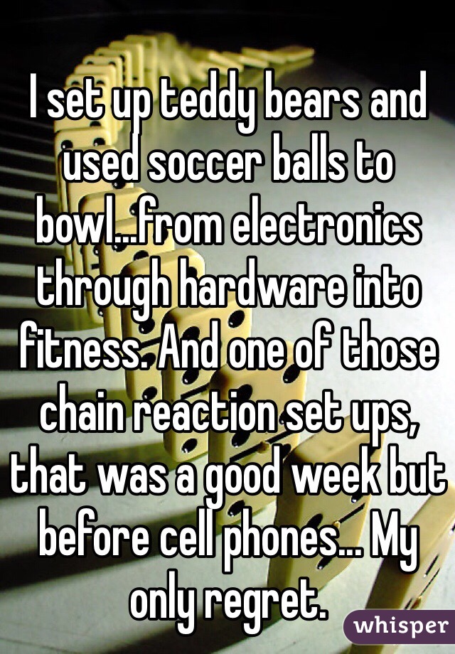 I set up teddy bears and used soccer balls to bowl...from electronics through hardware into fitness. And one of those chain reaction set ups, that was a good week but before cell phones... My only regret.