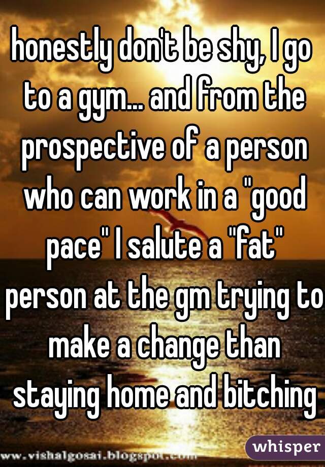 honestly don't be shy, I go to a gym... and from the prospective of a person who can work in a "good pace" I salute a "fat" person at the gm trying to make a change than staying home and bitching