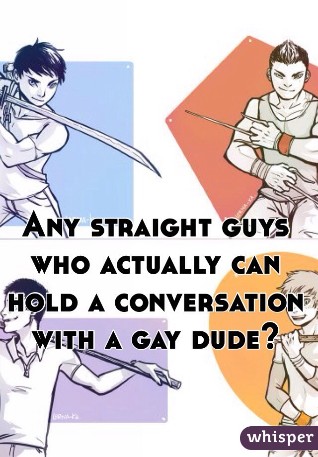 Any straight guys who actually can hold a conversation with a gay dude? 