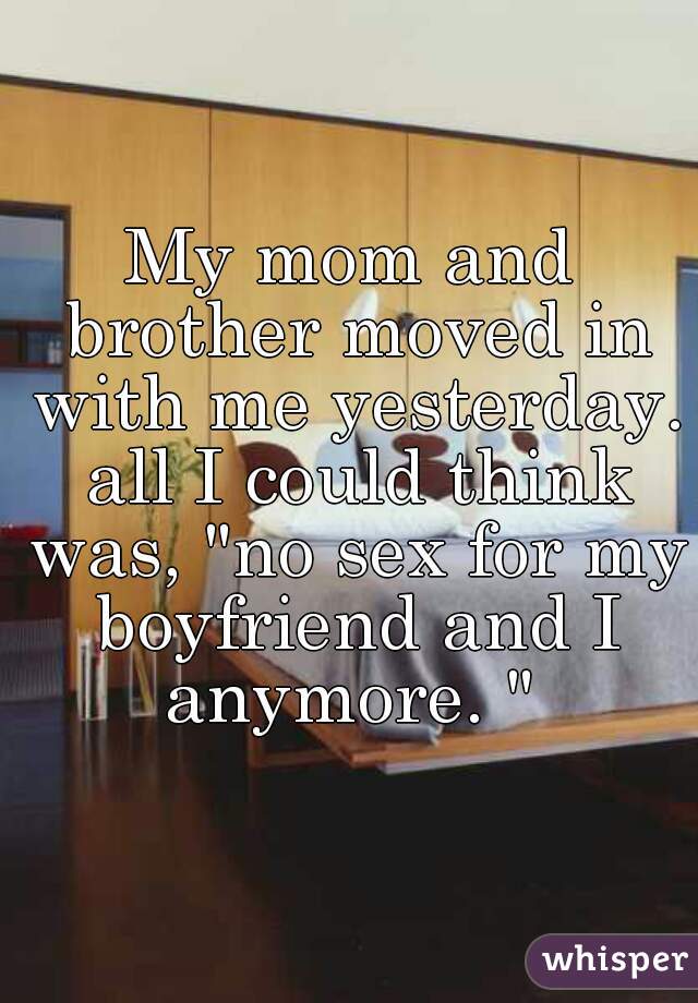 My mom and brother moved in with me yesterday. all I could think was, "no sex for my boyfriend and I anymore. " 