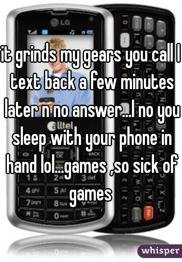 it grinds my gears you call I text back a few minutes later n no answer...I no you sleep with your phone in hand lol...games ,so sick of games 