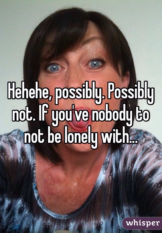 Hehehe, possibly. Possibly not. If you've nobody to not be lonely with...