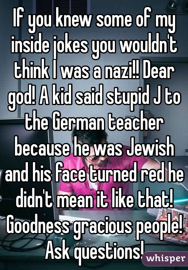 If you knew some of my inside jokes you wouldn't think I was a nazi!! Dear god! A kid said stupid J to the German teacher because he was Jewish and his face turned red he didn't mean it like that! Goodness gracious people! Ask questions!