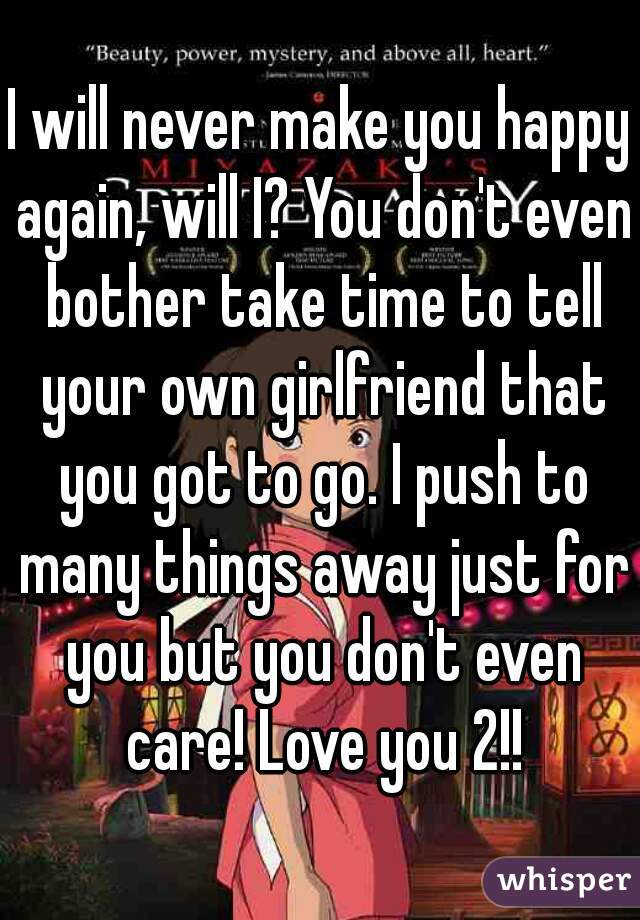 I will never make you happy again, will I? You don't even bother take time to tell your own girlfriend that you got to go. I push to many things away just for you but you don't even care! Love you 2!!