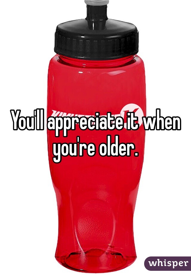 You'll appreciate it when you're older. 