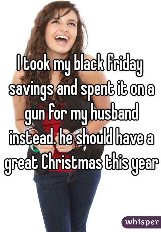 I took my black friday savings and spent it on a gun for my husband instead. he should have a great Christmas this year