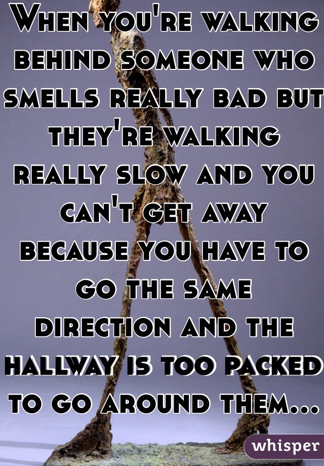 When you're walking behind someone who smells really bad but they're walking really slow and you can't get away because you have to go the same direction and the hallway is too packed to go around them...