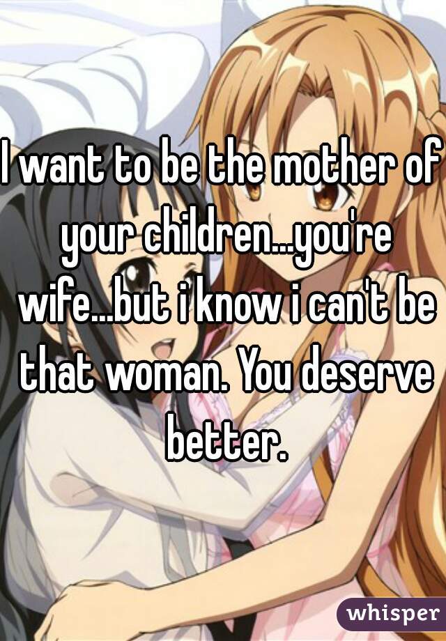 I want to be the mother of your children...you're wife...but i know i can't be that woman. You deserve better.