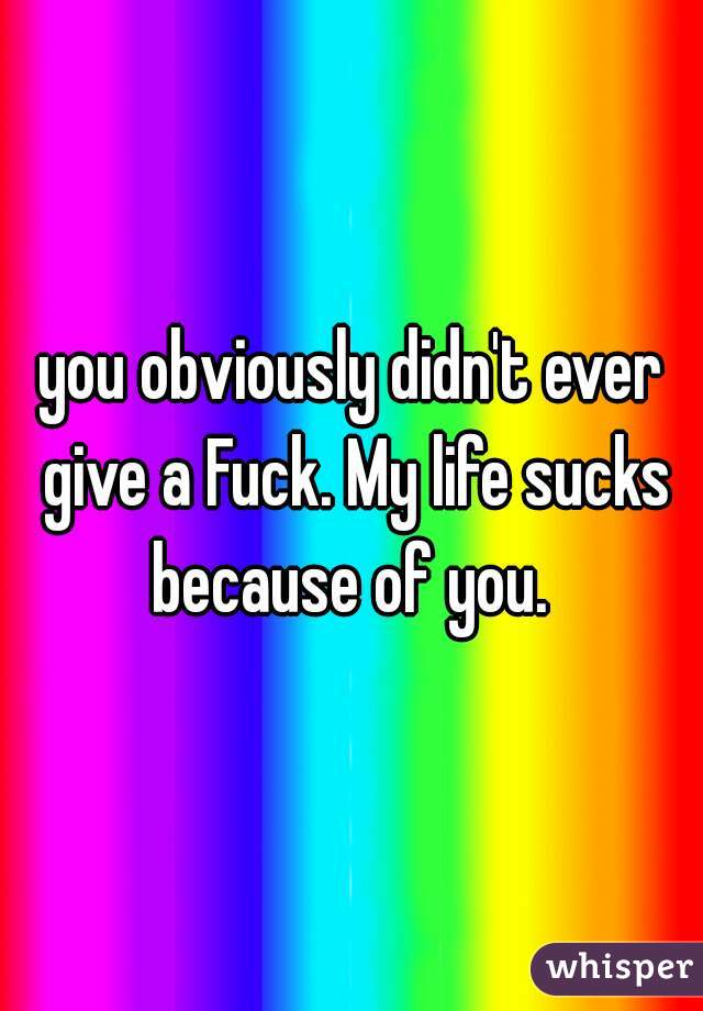 you obviously didn't ever give a Fuck. My life sucks because of you. 