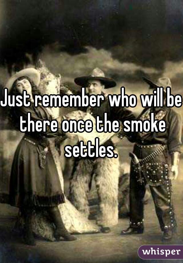 Just remember who will be there once the smoke settles. 