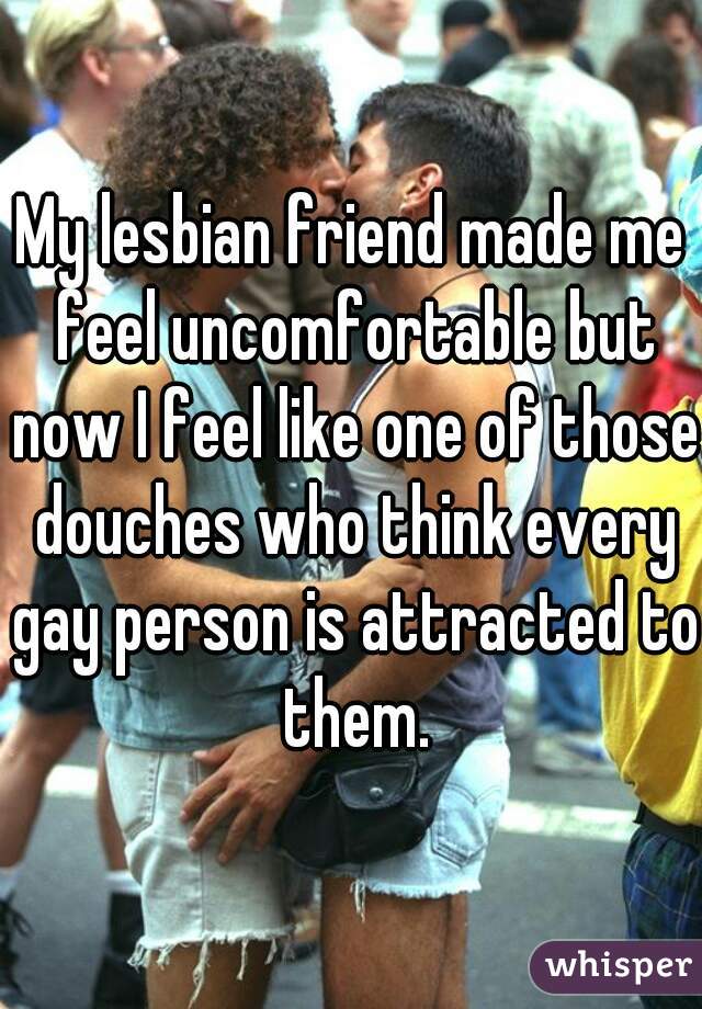 My lesbian friend made me feel uncomfortable but now I feel like one of those douches who think every gay person is attracted to them.