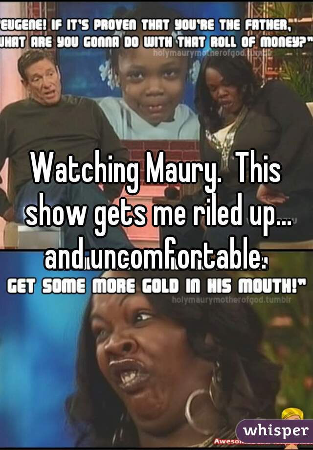 Watching Maury.  This show gets me riled up... and uncomfortable. 