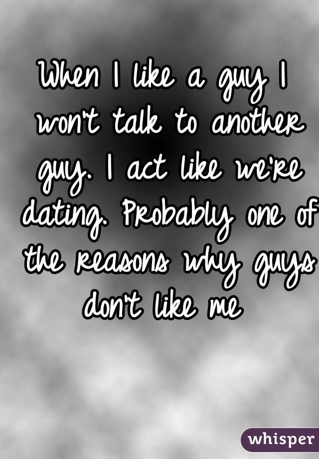 When I like a guy I won't talk to another guy. I act like we're dating. Probably one of the reasons why guys don't like me 