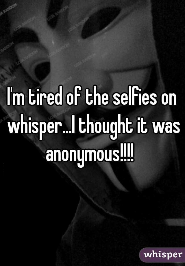 I'm tired of the selfies on whisper...I thought it was anonymous!!!!  