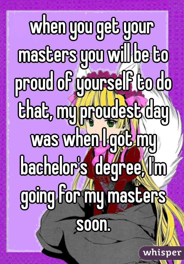 when you get your masters you will be to proud of yourself to do that, my proudest day was when I got my bachelor's  degree, I'm going for my masters soon.