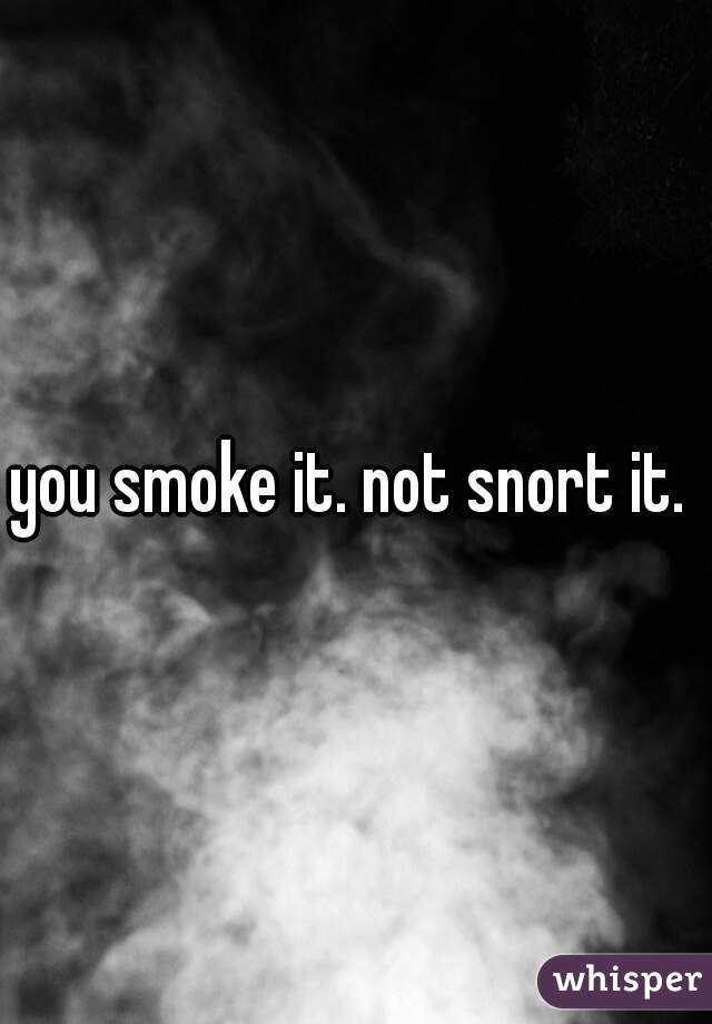 you smoke it. not snort it. 