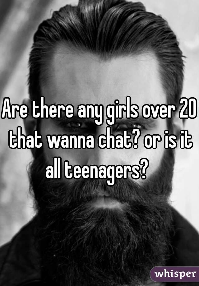 Are there any girls over 20 that wanna chat? or is it all teenagers?  