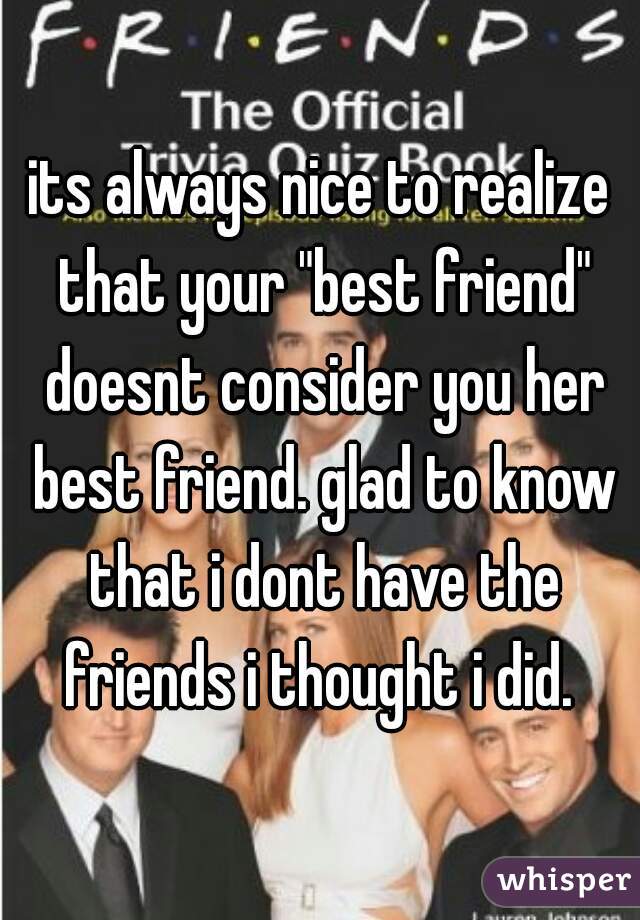 its always nice to realize that your "best friend" doesnt consider you her best friend. glad to know that i dont have the friends i thought i did. 