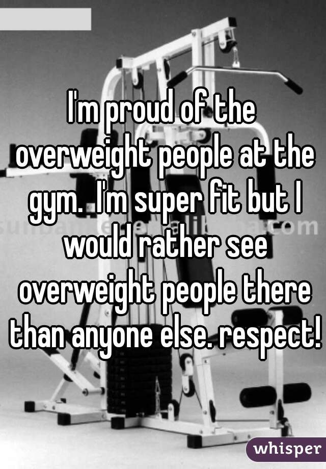 I'm proud of the overweight people at the gym.  I'm super fit but I would rather see overweight people there than anyone else. respect!