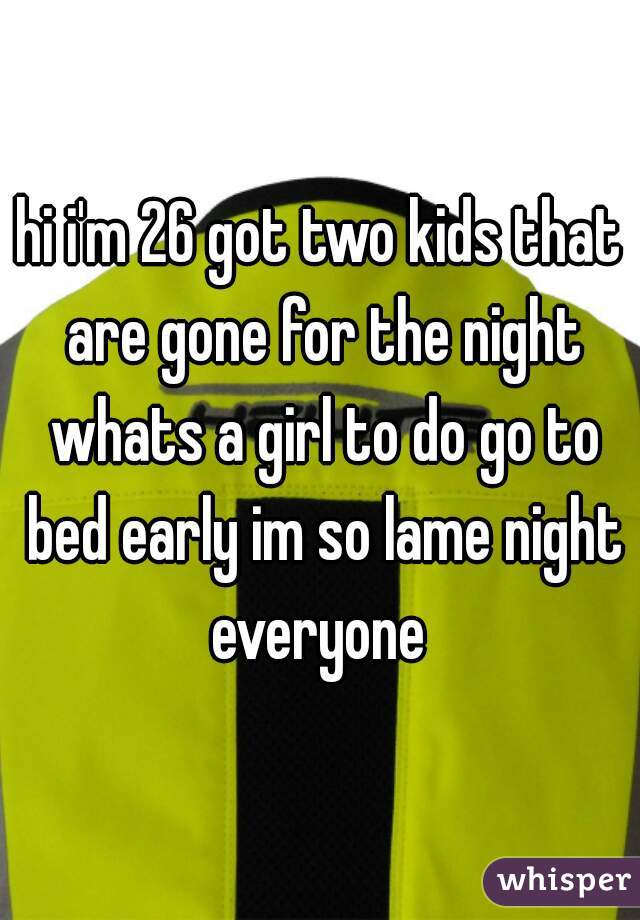 hi i'm 26 got two kids that are gone for the night whats a girl to do go to bed early im so lame night everyone 