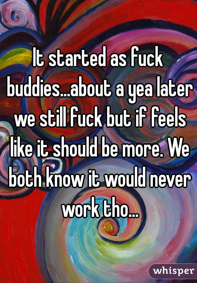 It started as fuck buddies...about a yea later we still fuck but if feels like it should be more. We both know it would never work tho...