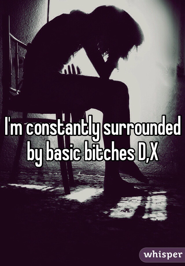 I'm constantly surrounded by basic bitches D,X 