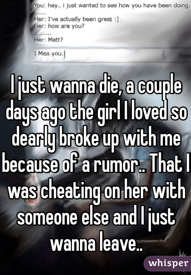 I just wanna die, a couple days ago the girl I loved so dearly broke up with me because of a rumor.. That I was cheating on her with someone else and I just wanna leave..