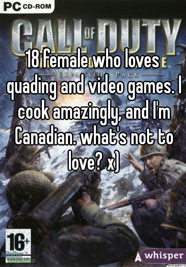 18 female who loves quading and video games. I cook amazingly, and I'm Canadian. what's not to love? x)