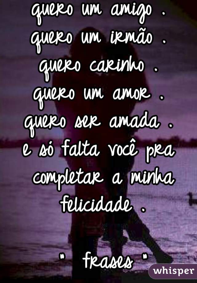 quero um amigo .
quero um irmão .
quero carinho .
quero um amor .
quero ser amada .
e só falta você pra completar a minha felicidade .

  "  frases " 
