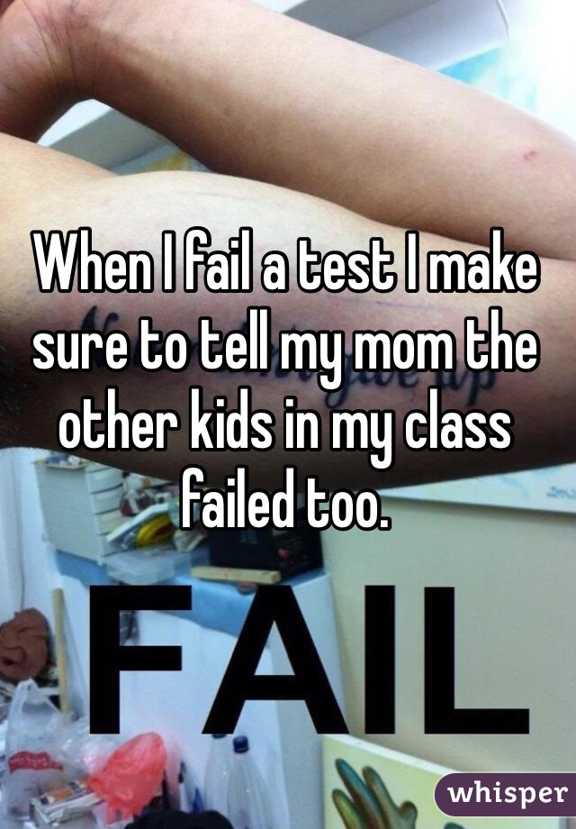 When I fail a test I make sure to tell my mom the other kids in my class failed too. 