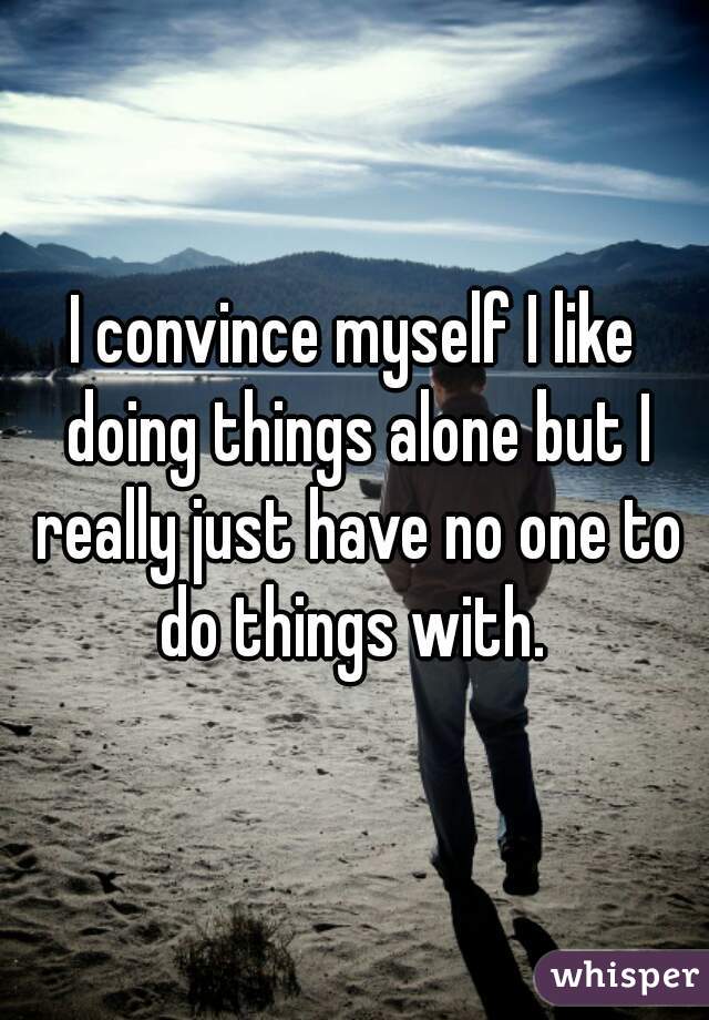 I convince myself I like doing things alone but I really just have no one to do things with. 