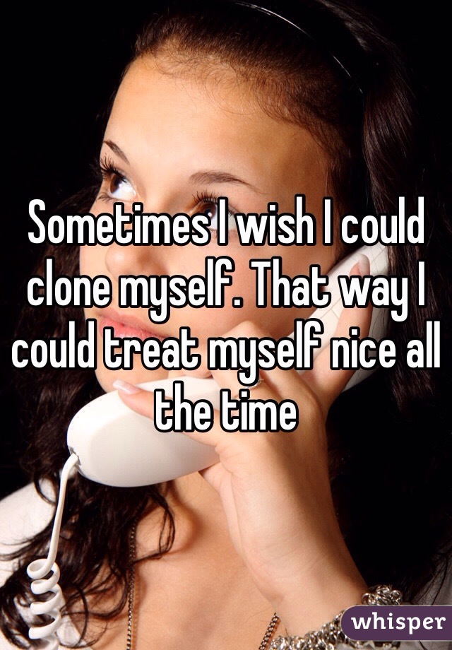 Sometimes I wish I could clone myself. That way I could treat myself nice all the time 