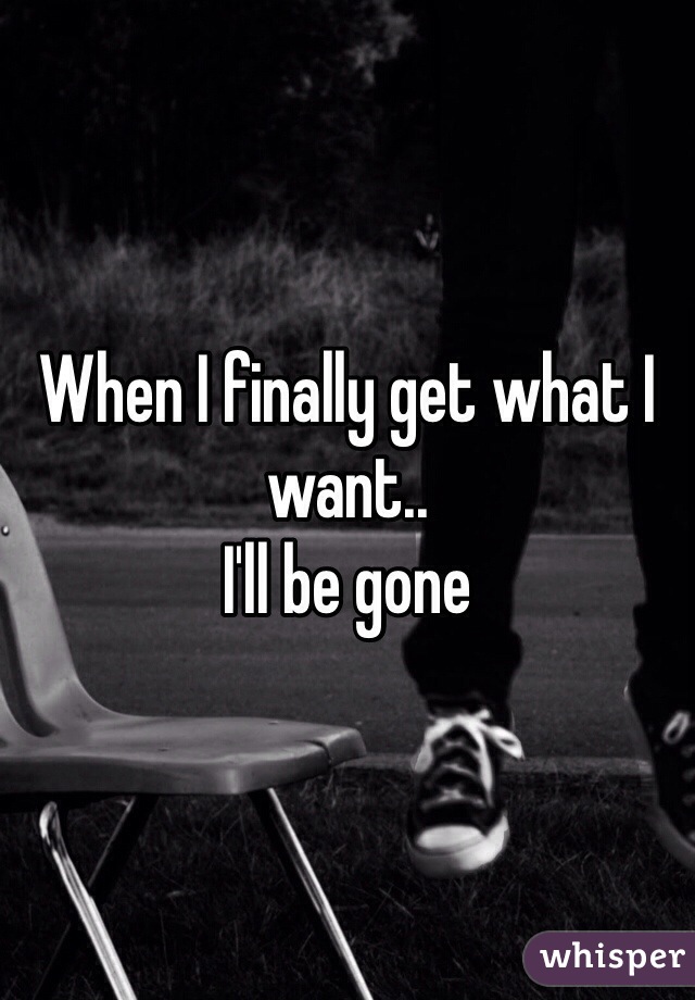 When I finally get what I want..
I'll be gone