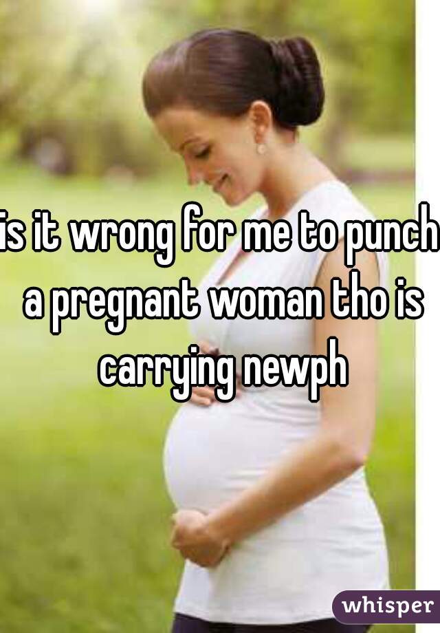 is it wrong for me to punch a pregnant woman tho is carrying newph